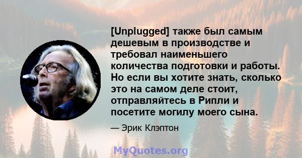 [Unplugged] также был самым дешевым в производстве и требовал наименьшего количества подготовки и работы. Но если вы хотите знать, сколько это на самом деле стоит, отправляйтесь в Рипли и посетите могилу моего сына.