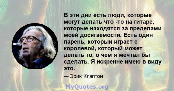 В эти дни есть люди, которые могут делать что -то на гитаре, которые находятся за пределами моей досягаемости. Есть один парень, который играет с королевой, который может делать то, о чем я мечтал бы сделать. Я искренне 