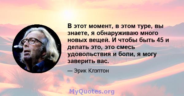 В этот момент, в этом туре, вы знаете, я обнаруживаю много новых вещей. И чтобы быть 45 и делать это, это смесь удовольствия и боли, я могу заверить вас.