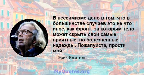 В пессимизме дело в том, что в большинстве случаев это не что иное, как фронт, за которым тело может скрыть свои самые приятные, но болезненные надежды. Пожалуйста, прости мой.