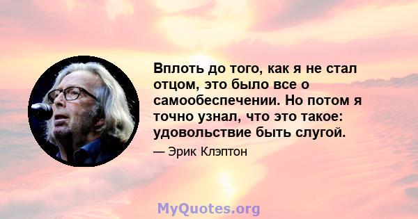 Вплоть до того, как я не стал отцом, это было все о самообеспечении. Но потом я точно узнал, что это такое: удовольствие быть слугой.