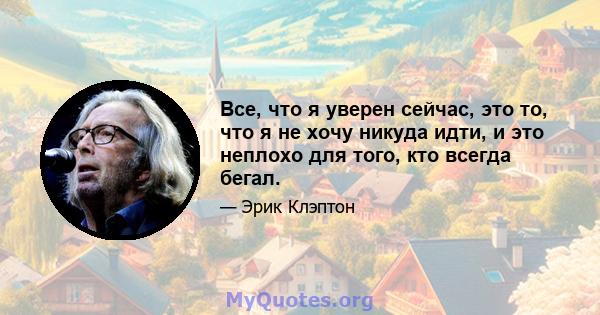 Все, что я уверен сейчас, это то, что я не хочу никуда идти, и это неплохо для того, кто всегда бегал.