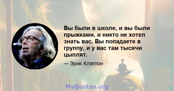 Вы были в школе, и вы были прыжками, и никто не хотел знать вас. Вы попадаете в группу, и у вас там тысячи цыплят.