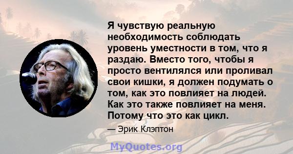 Я чувствую реальную необходимость соблюдать уровень уместности в том, что я раздаю. Вместо того, чтобы я просто вентилялся или проливал свои кишки, я должен подумать о том, как это повлияет на людей. Как это также