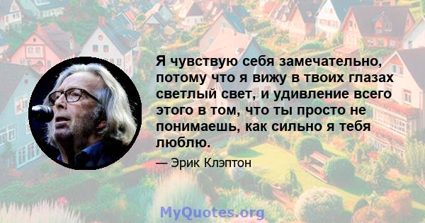 Я чувствую себя замечательно, потому что я вижу в твоих глазах светлый свет, и удивление всего этого в том, что ты просто не понимаешь, как сильно я тебя люблю.