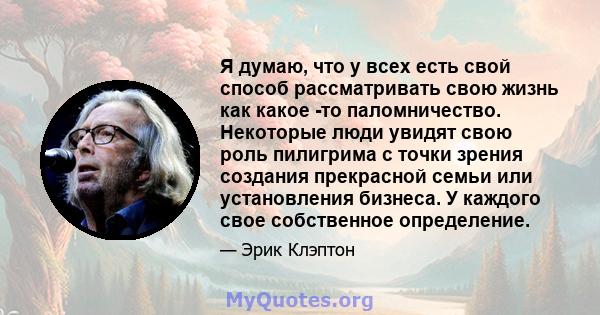 Я думаю, что у всех есть свой способ рассматривать свою жизнь как какое -то паломничество. Некоторые люди увидят свою роль пилигрима с точки зрения создания прекрасной семьи или установления бизнеса. У каждого свое