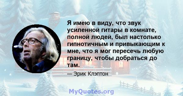 Я имею в виду, что звук усиленной гитары в комнате, полной людей, был настолько гипнотичным и привыкающим к мне, что я мог пересечь любую границу, чтобы добраться до там.