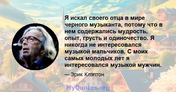 Я искал своего отца в мире черного музыканта, потому что в нем содержались мудрость, опыт, грусть и одиночество. Я никогда не интересовался музыкой мальчиков. С моих самых молодых лет я интересовался музыкой мужчин.