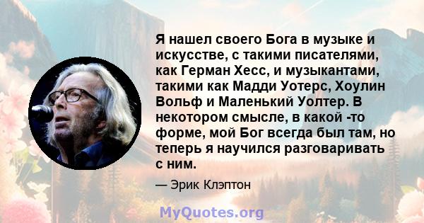 Я нашел своего Бога в музыке и искусстве, с такими писателями, как Герман Хесс, и музыкантами, такими как Мадди Уотерс, Хоулин Вольф и Маленький Уолтер. В некотором смысле, в какой -то форме, мой Бог всегда был там, но