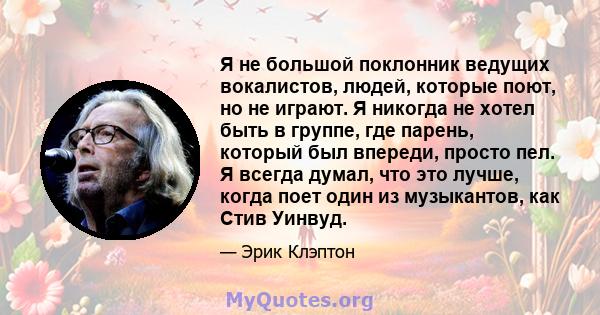 Я не большой поклонник ведущих вокалистов, людей, которые поют, но не играют. Я никогда не хотел быть в группе, где парень, который был впереди, просто пел. Я всегда думал, что это лучше, когда поет один из музыкантов,