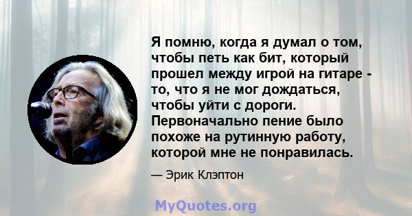 Я помню, когда я думал о том, чтобы петь как бит, который прошел между игрой на гитаре - то, что я не мог дождаться, чтобы уйти с дороги. Первоначально пение было похоже на рутинную работу, которой мне не понравилась.