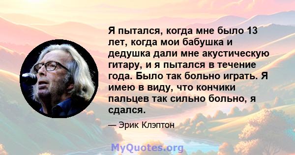 Я пытался, когда мне было 13 лет, когда мои бабушка и дедушка дали мне акустическую гитару, и я пытался в течение года. Было так больно играть. Я имею в виду, что кончики пальцев так сильно больно, я сдался.