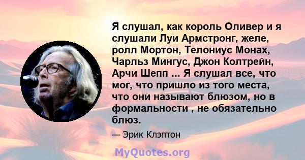 Я слушал, как король Оливер и я слушали Луи Армстронг, желе, ролл Мортон, Телониус Монах, Чарльз Мингус, Джон Колтрейн, Арчи Шепп ... Я слушал все, что мог, что пришло из того места, что они называют блюзом, но в