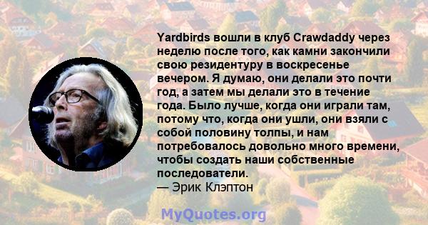 Yardbirds вошли в клуб Crawdaddy через неделю после того, как камни закончили свою резидентуру в воскресенье вечером. Я думаю, они делали это почти год, а затем мы делали это в течение года. Было лучше, когда они играли 