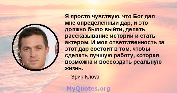 Я просто чувствую, что Бог дал мне определенный дар, и это должно было выйти, делать рассказывание историй и стать актером. И моя ответственность за этот дар состоит в том, чтобы сделать лучшую работу, которая возможна