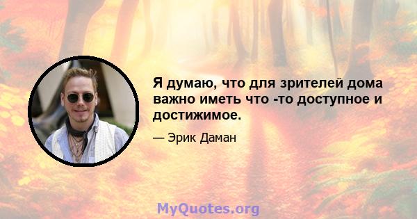 Я думаю, что для зрителей дома важно иметь что -то доступное и достижимое.