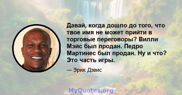 Давай, когда дошло до того, что твое имя не может прийти в торговые переговоры? Вилли Мэйс был продан. Педро Мартинес был продан. Ну и что? Это часть игры.