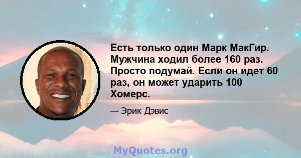 Есть только один Марк МакГир. Мужчина ходил более 160 раз. Просто подумай. Если он идет 60 раз, он может ударить 100 Хомерс.