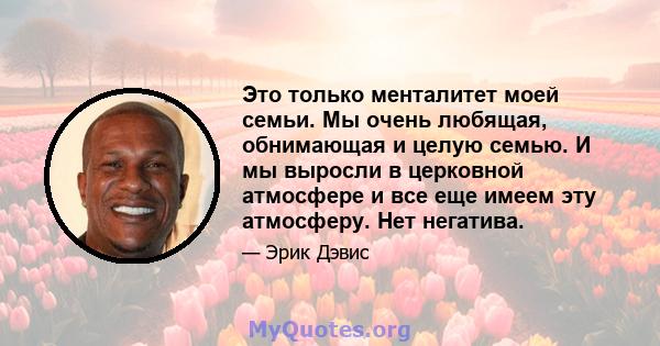 Это только менталитет моей семьи. Мы очень любящая, обнимающая и целую семью. И мы выросли в церковной атмосфере и все еще имеем эту атмосферу. Нет негатива.