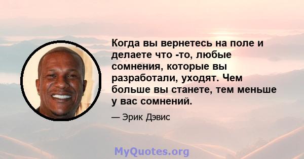 Когда вы вернетесь на поле и делаете что -то, любые сомнения, которые вы разработали, уходят. Чем больше вы станете, тем меньше у вас сомнений.