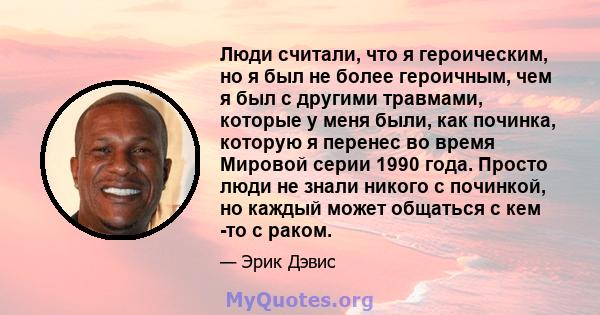 Люди считали, что я героическим, но я был не более героичным, чем я был с другими травмами, которые у меня были, как починка, которую я перенес во время Мировой серии 1990 года. Просто люди не знали никого с починкой,