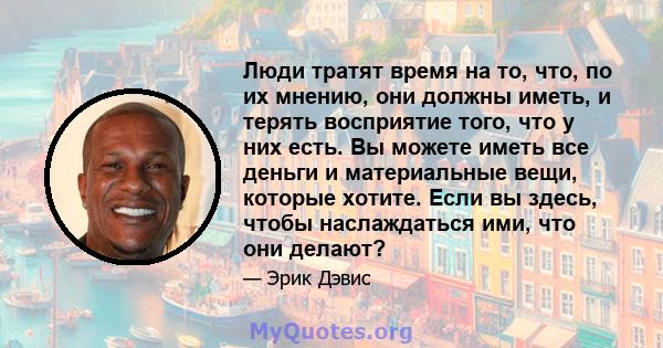 Люди тратят время на то, что, по их мнению, они должны иметь, и терять восприятие того, что у них есть. Вы можете иметь все деньги и материальные вещи, которые хотите. Если вы здесь, чтобы наслаждаться ими, что они