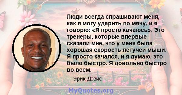 Люди всегда спрашивают меня, как я могу ударить по мячу, и я говорю: «Я просто качаюсь». Это тренеры, которые впервые сказали мне, что у меня была хорошая скорость летучей мыши. Я просто качался, и я думаю, это было