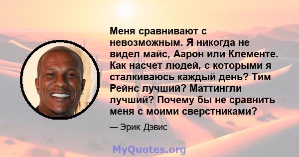 Меня сравнивают с невозможным. Я никогда не видел майс, Аарон или Клементе. Как насчет людей, с которыми я сталкиваюсь каждый день? Тим Рейнс лучший? Маттингли лучший? Почему бы не сравнить меня с моими сверстниками?