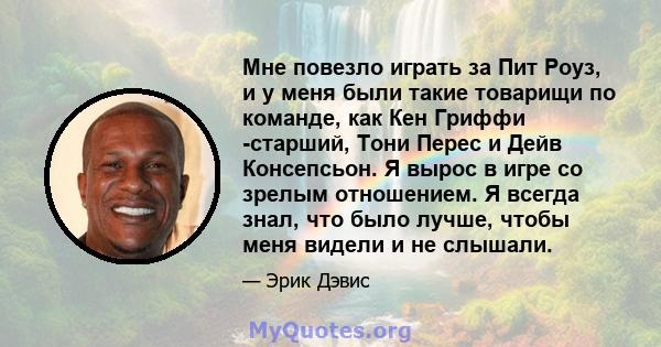 Мне повезло играть за Пит Роуз, и у меня были такие товарищи по команде, как Кен Гриффи -старший, Тони Перес и Дейв Консепсьон. Я вырос в игре со зрелым отношением. Я всегда знал, что было лучше, чтобы меня видели и не