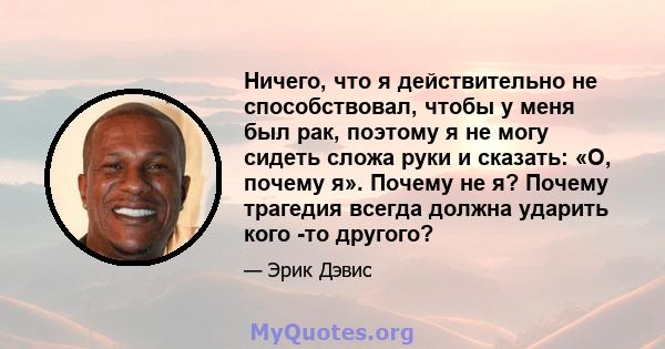 Ничего, что я действительно не способствовал, чтобы у меня был рак, поэтому я не могу сидеть сложа руки и сказать: «О, почему я». Почему не я? Почему трагедия всегда должна ударить кого -то другого?