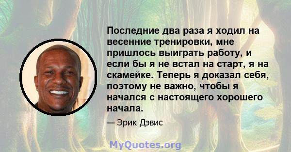 Последние два раза я ходил на весенние тренировки, мне пришлось выиграть работу, и если бы я не встал на старт, я на скамейке. Теперь я доказал себя, поэтому не важно, чтобы я начался с настоящего хорошего начала.