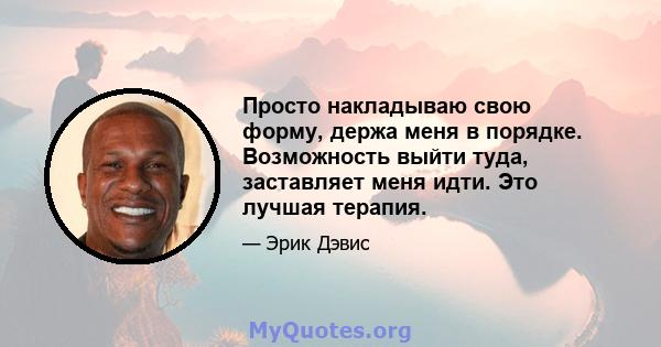 Просто накладываю свою форму, держа меня в порядке. Возможность выйти туда, заставляет меня идти. Это лучшая терапия.