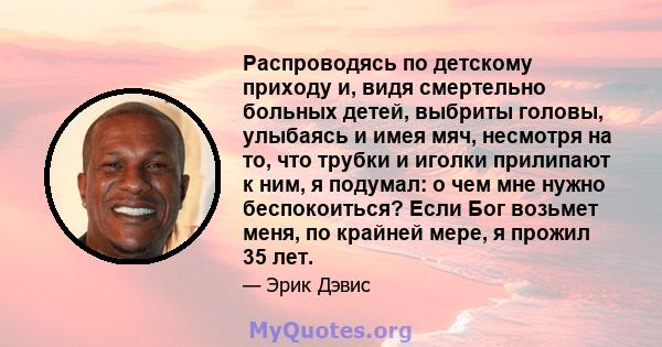 Распроводясь по детскому приходу и, видя смертельно больных детей, выбриты головы, улыбаясь и имея мяч, несмотря на то, что трубки и иголки прилипают к ним, я подумал: о чем мне нужно беспокоиться? Если Бог возьмет