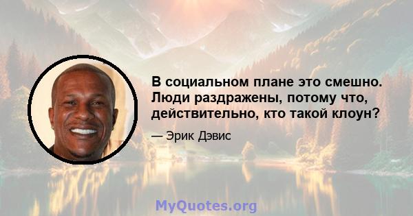 В социальном плане это смешно. Люди раздражены, потому что, действительно, кто такой клоун?