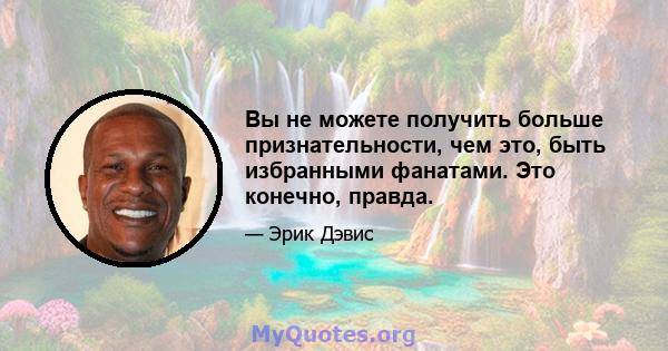 Вы не можете получить больше признательности, чем это, быть избранными фанатами. Это конечно, правда.