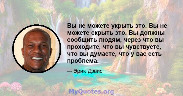 Вы не можете укрыть это. Вы не можете скрыть это. Вы должны сообщить людям, через что вы проходите, что вы чувствуете, что вы думаете, что у вас есть проблема.