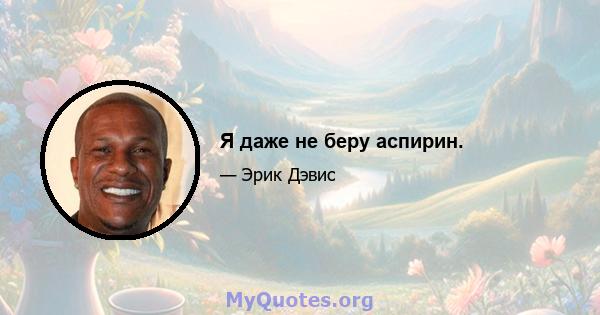 Я даже не беру аспирин.