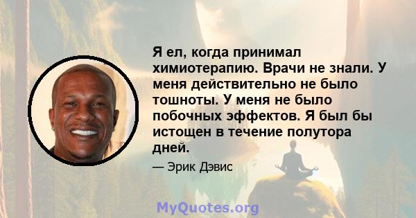 Я ел, когда принимал химиотерапию. Врачи не знали. У меня действительно не было тошноты. У меня не было побочных эффектов. Я был бы истощен в течение полутора дней.