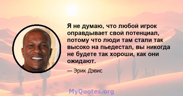 Я не думаю, что любой игрок оправдывает свой потенциал, потому что люди там стали так высоко на пьедестал, вы никогда не будете так хороши, как они ожидают.