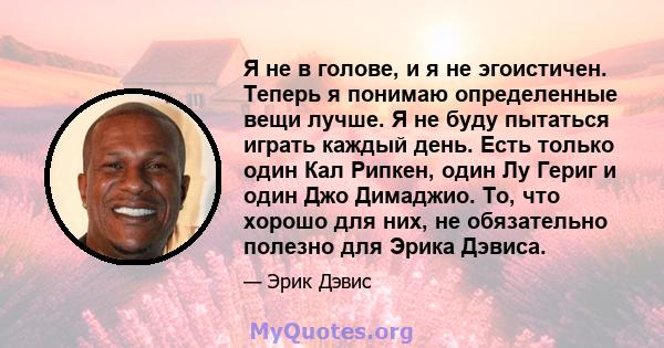 Я не в голове, и я не эгоистичен. Теперь я понимаю определенные вещи лучше. Я не буду пытаться играть каждый день. Есть только один Кал Рипкен, один Лу Гериг и один Джо Димаджио. То, что хорошо для них, не обязательно