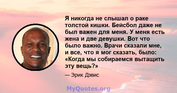 Я никогда не слышал о раке толстой кишки. Бейсбол даже не был важен для меня. У меня есть жена и две девушки. Вот что было важно. Врачи сказали мне, и все, что я мог сказать, было: «Когда мы собираемся вытащить эту