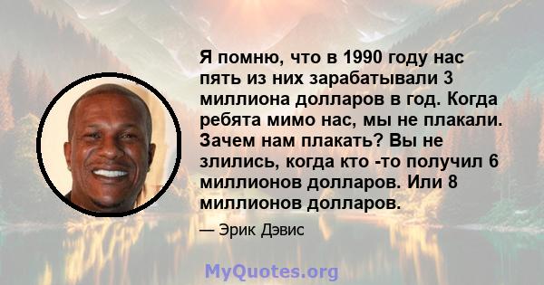 Я помню, что в 1990 году нас пять из них зарабатывали 3 миллиона долларов в год. Когда ребята мимо нас, мы не плакали. Зачем нам плакать? Вы не злились, когда кто -то получил 6 миллионов долларов. Или 8 миллионов