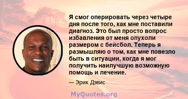 Я смог оперировать через четыре дня после того, как мне поставили диагноз. Это был просто вопрос избавления от меня опухоли размером с бейсбол. Теперь я размышляю о том, как мне повезло быть в ситуации, когда я мог