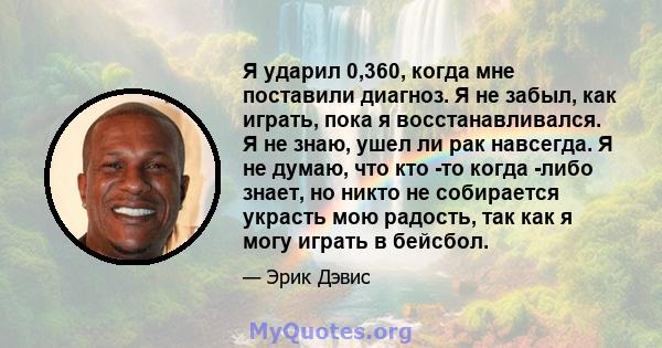 Я ударил 0,360, когда мне поставили диагноз. Я не забыл, как играть, пока я восстанавливался. Я не знаю, ушел ли рак навсегда. Я не думаю, что кто -то когда -либо знает, но никто не собирается украсть мою радость, так