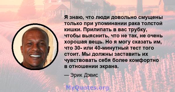 Я знаю, что люди довольно смущены только при упоминании рака толстой кишки. Прилипать в вас трубку, чтобы выяснить, что не так, не очень хорошая вещь. Но я могу сказать им, что 30- или 40-минутный тест того стоит. Мы