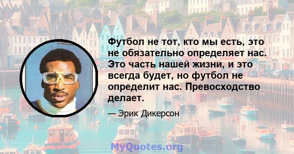 Футбол не тот, кто мы есть, это не обязательно определяет нас. Это часть нашей жизни, и это всегда будет, но футбол не определит нас. Превосходство делает.