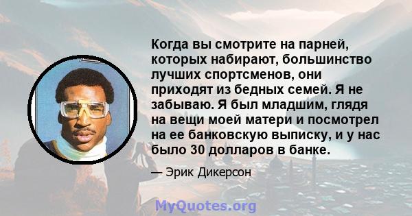 Когда вы смотрите на парней, которых набирают, большинство лучших спортсменов, они приходят из бедных семей. Я не забываю. Я был младшим, глядя на вещи моей матери и посмотрел на ее банковскую выписку, и у нас было 30