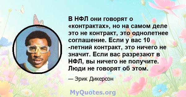 В НФЛ они говорят о «контрактах», но на самом деле это не контракт, это однолетнее соглашение. Если у вас 10 -летний контракт, это ничего не значит. Если вас разрезают в НФЛ, вы ничего не получите. Люди не говорят об