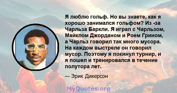 Я люблю гольф. Но вы знаете, как я хорошо занимался гольфом? Из -за Чарльза Баркли. Я играл с Чарльзом, Майклом Джорданом и Роем Грином, а Чарльз говорил так много мусора. На каждом выстреле он говорил мусор. Поэтому я