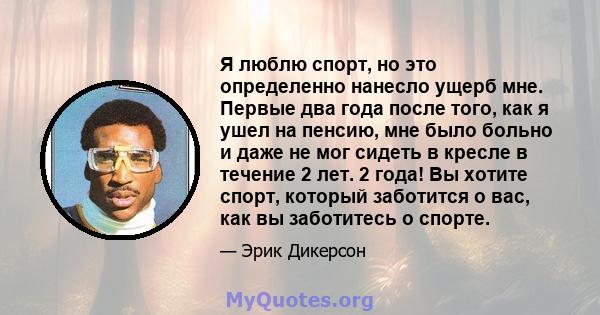 Я люблю спорт, но это определенно нанесло ущерб мне. Первые два года после того, как я ушел на пенсию, мне было больно и даже не мог сидеть в кресле в течение 2 лет. 2 года! Вы хотите спорт, который заботится о вас, как 